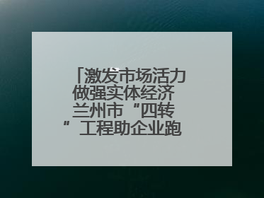 激发市场活力 做强实体经济 兰州市“四转”工程助企业跑出升级加速度
